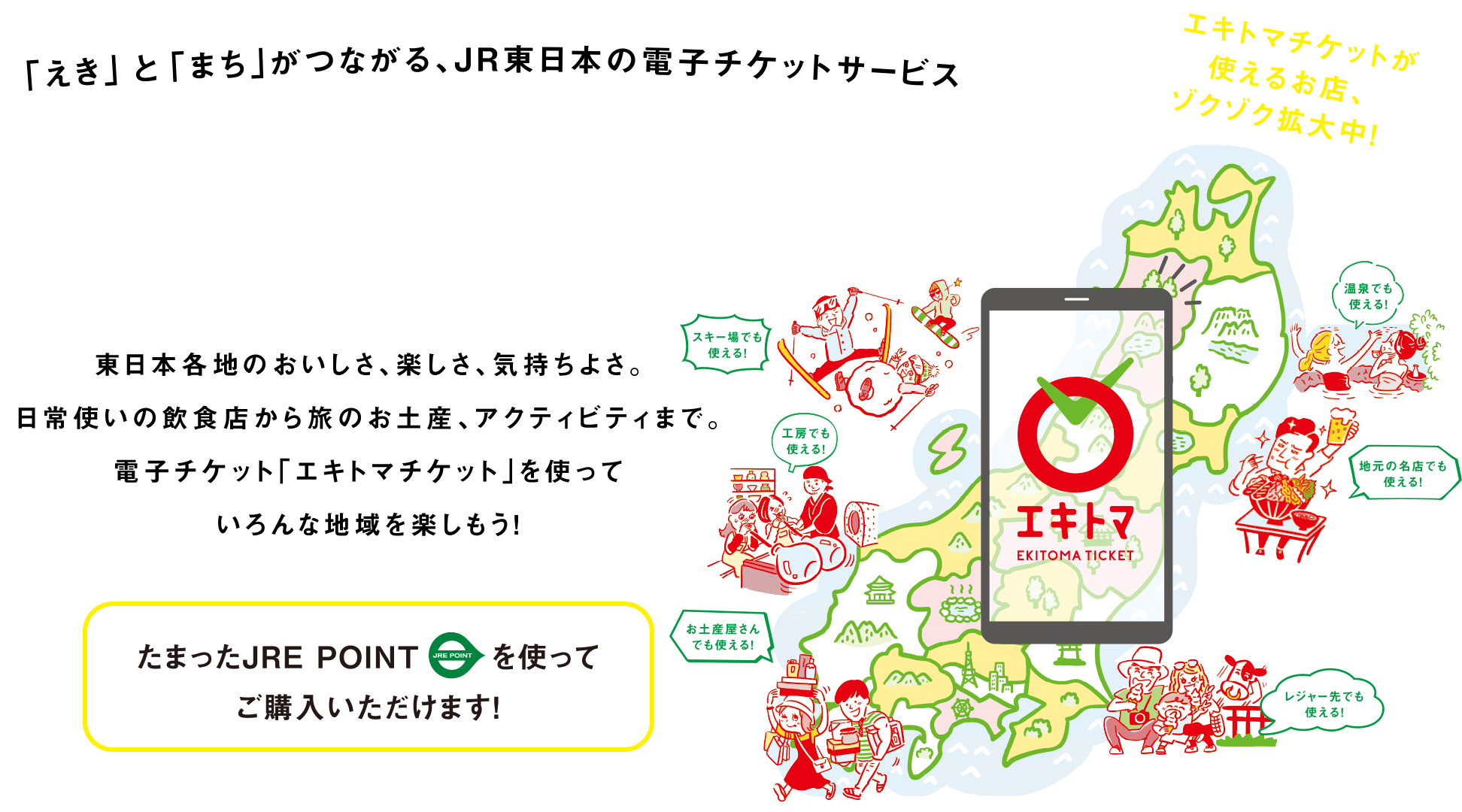 「えき」と「まち」がつながる、JR東日本の電子チケットサービス エキトマチケット　東日本各地のおいしさ、楽しさ、気持ちよさ。日常使いの飲食店から旅のお土産、アクティビティまで。電子チケット「エキトマチケット」を使っていろんな地域を楽しもう！　たまったJRE POINTを使ってご購入いただけます！