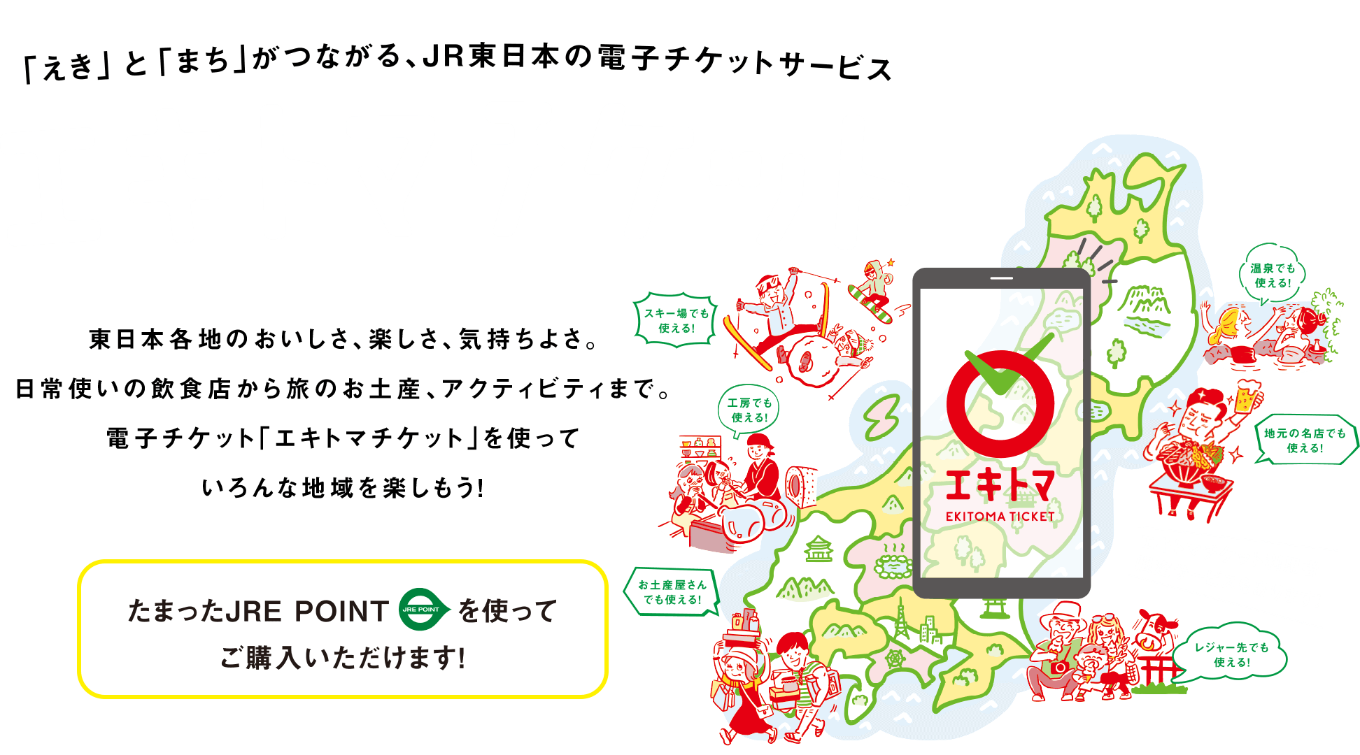 「えき」と「まち」がつながる、JR東日本の電子チケットサービス エキトマチケット　東日本各地のおいしさ、楽しさ、気持ちよさ。日常使いの飲食店から旅のお土産、アクティビティまで。電子チケット「エキトマチケット」を使っていろんな地域を楽しもう！　たまったJRE POINTを使ってご購入いただけます！
