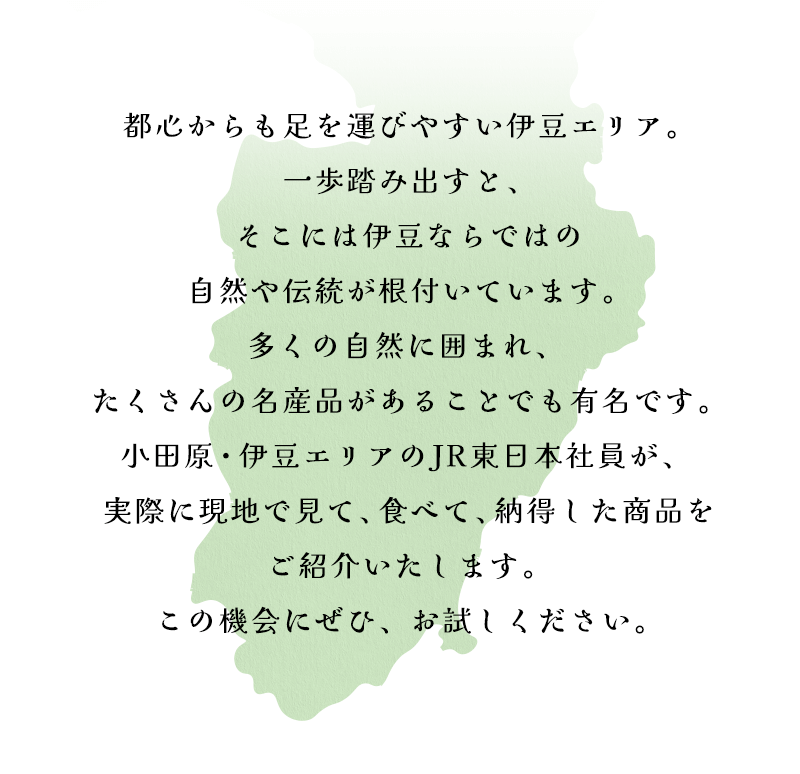 都心からも足を運びやすい伊豆エリア。一歩踏み出すと、そこには伊豆ならではの自然や伝統が根付いています。多くの自然に囲まれ、 たくさんの名産品があることでも有名です。小田原・伊豆エリアのJR東日本社員が、 実際に現地で見て、食べて、納得した商品をご紹介いたします。この機会にぜひ、お試しください。