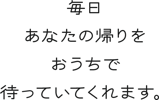 毎日あなたの帰りをおうちで待っていてくれます。