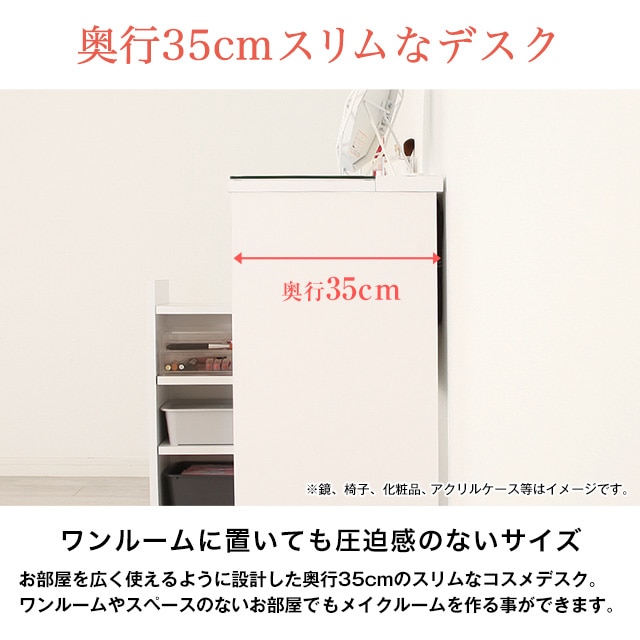 奥行35cmスリムなデスク。ワンルームに置いても圧迫感のないサイズ。お部屋を広く使えるように設計した奥行35cmのスリムなコスメデスク。ワンルームやスペースのないお部屋でもメイクルームを作る事ができます。