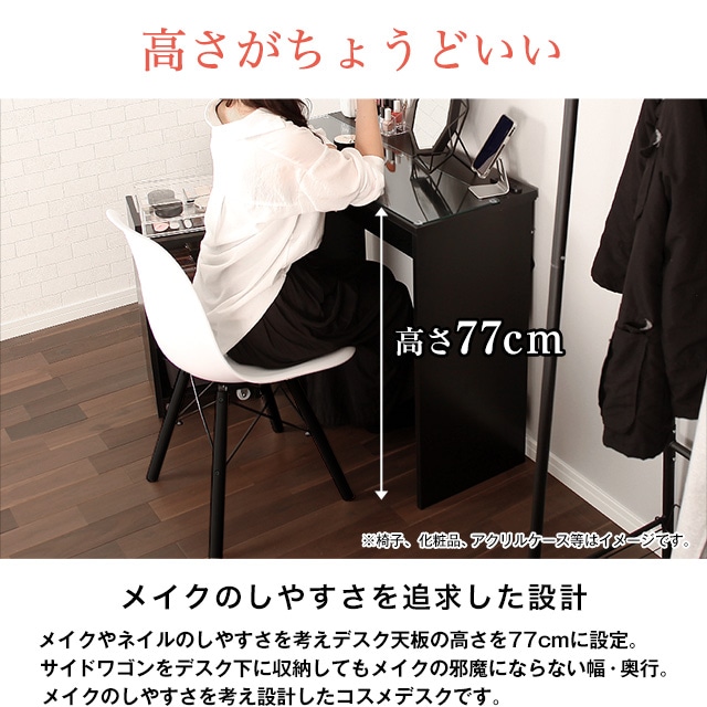 高さがちょうどいい77cm。メイクのしやすさを追求した設計。メイクやネイルのしやすさを考えデスク天板の高さを77cmに設定。サイドワゴンをデスク下に収納してもメイクの邪魔にならない幅・奥行。メイクのしやすさを考え設計したコスメデスクです。