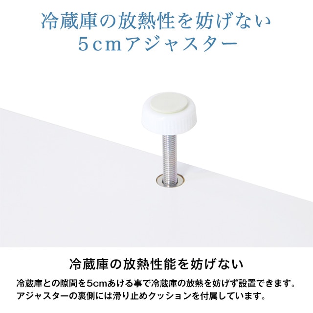 冷蔵庫の放熱性を妨げない5cmアジャスター。冷蔵庫の放熱性能を妨げない。冷蔵庫との隙間を5cmあける事で冷蔵庫の放熱を妨げず設置できます。アジャスターの裏側には滑り止めクッションを付属しています。