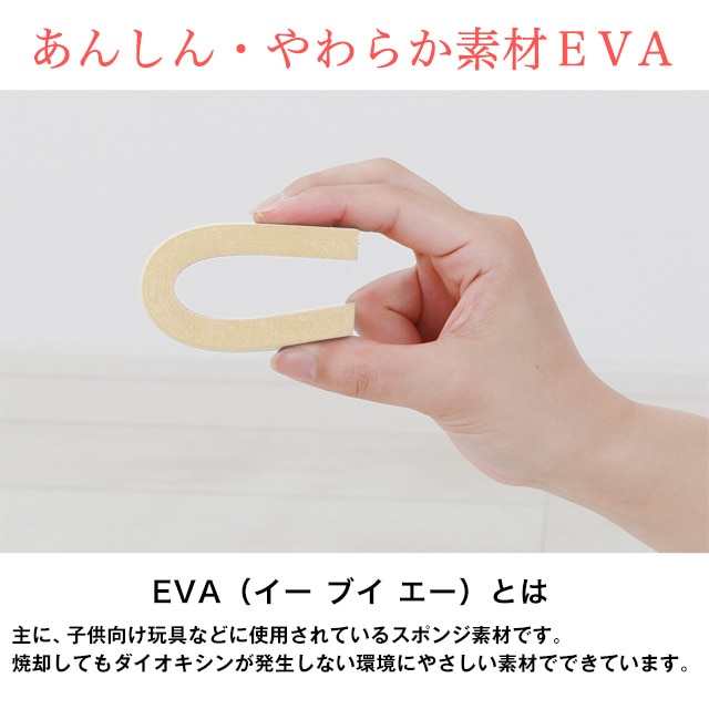 あんしん・やわらか素材EVA。EVA（イーブイエー）とは主に、子供向け玩具などに使用されているスポンジ素材です。焼却してもダイオキシンが発生しない環境にやさしい素材でできています。