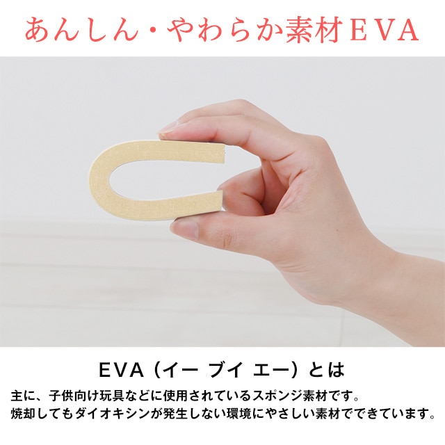 あんしん・やわらか素材EVA。EVA（イーブイエー）とは主に、子供向け玩具などに使用されているスポンジ素材です。焼却してもダイオキシンが発生しない環境にやさしい素材でできています。