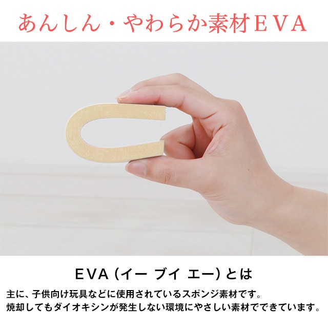 あんしん・やわらか素材EVA。EVA（イーブイエー）とは主に、子供向け玩具などに使用されているスポンジ素材です。焼却してもダイオキシンが発生しない環境にやさしい素材でできています。