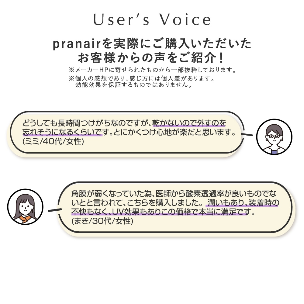 pranair プラネア お客様からの声をご紹介！※個人の感想であり、感じ方には個人差があります。効能効果を保障するのではありません。（２）1.どうしても長時間つけがちなのですが、乾かないので外すのを忘れそうになるくらいです。とにかくつけ心地が楽だと思います。（ミミ/40代/女性）　2.角膜が弱くなっていた為、医師から酸素透過率が良いものでないとと言われて、こちらを購入しました。潤いもあり、装着時の不快もなく、ＵＶ効果もありこの価格で本当に満足です。（まき/30代/女性）