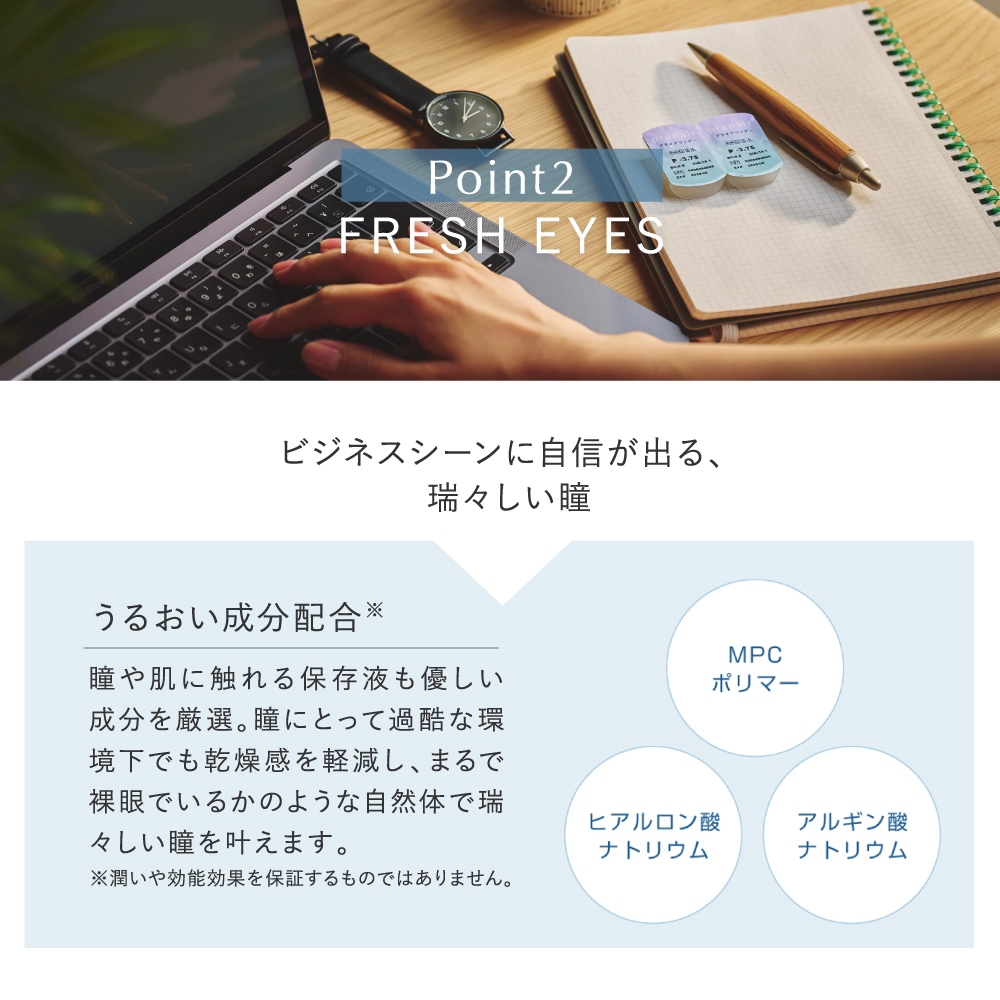 pranair プラネア　Point2.FRESH EYES ビジネスシーンに自信が出る、瑞々しい瞳　うるおい成分配合※　瞳や肌に触れる保存液も優しい成分を厳選。瞳にとって過酷な環境下でも乾燥感を軽減し、まるで裸眼でいるかのような自然体で瑞々しい瞳を叶えます　MPCポリマー　ヒアルロン酸ナトリウム　アルギン酸ナトリウム　※潤いや効能効果を保証するものではありません